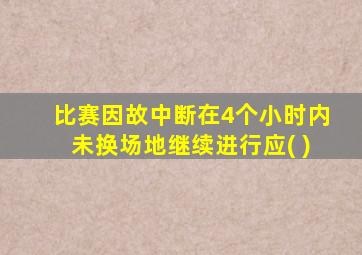 比赛因故中断在4个小时内未换场地继续进行应( )